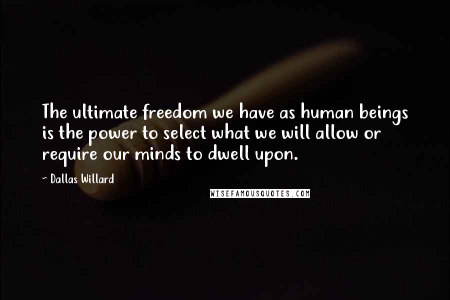 Dallas Willard Quotes: The ultimate freedom we have as human beings is the power to select what we will allow or require our minds to dwell upon.