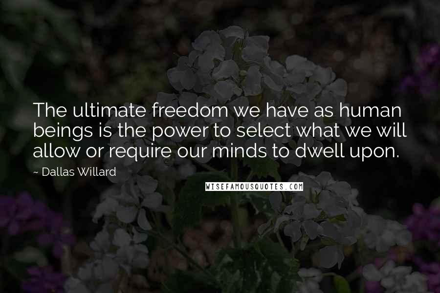 Dallas Willard Quotes: The ultimate freedom we have as human beings is the power to select what we will allow or require our minds to dwell upon.