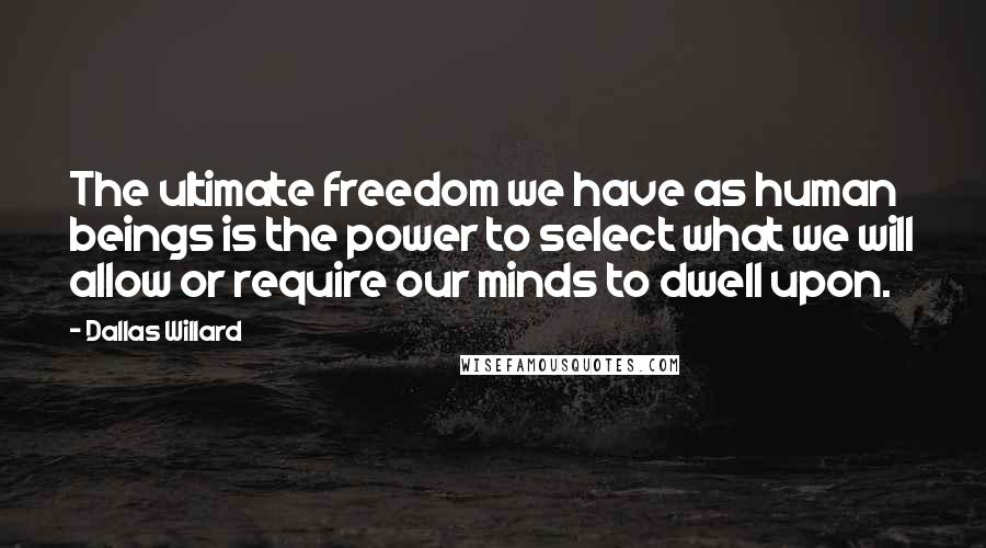 Dallas Willard Quotes: The ultimate freedom we have as human beings is the power to select what we will allow or require our minds to dwell upon.