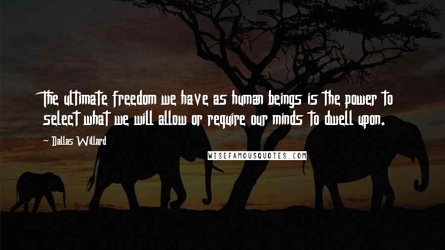 Dallas Willard Quotes: The ultimate freedom we have as human beings is the power to select what we will allow or require our minds to dwell upon.
