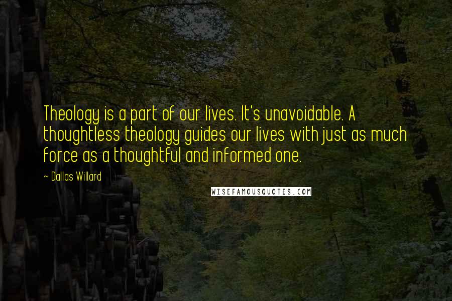 Dallas Willard Quotes: Theology is a part of our lives. It's unavoidable. A thoughtless theology guides our lives with just as much force as a thoughtful and informed one.