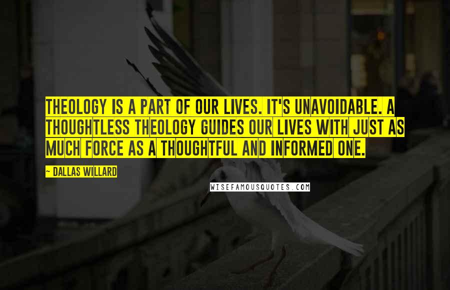 Dallas Willard Quotes: Theology is a part of our lives. It's unavoidable. A thoughtless theology guides our lives with just as much force as a thoughtful and informed one.