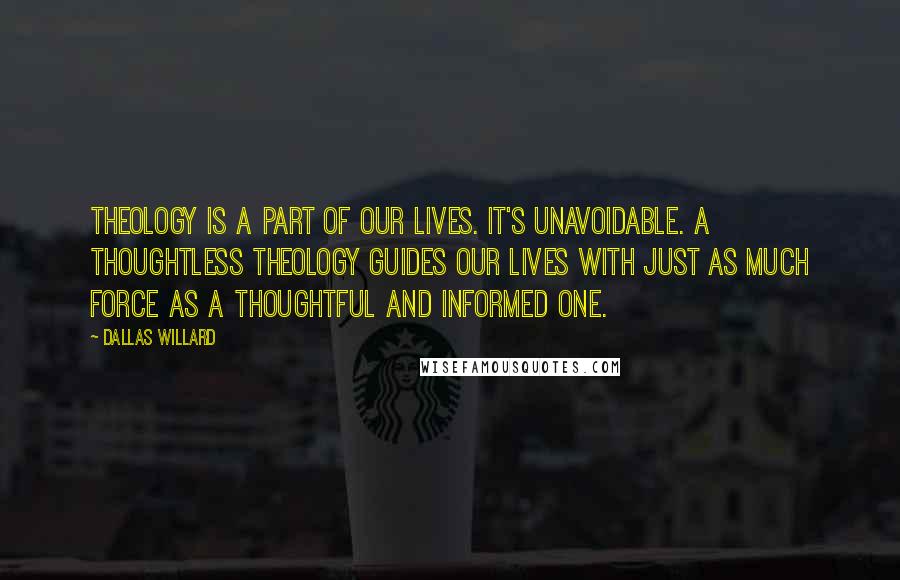 Dallas Willard Quotes: Theology is a part of our lives. It's unavoidable. A thoughtless theology guides our lives with just as much force as a thoughtful and informed one.