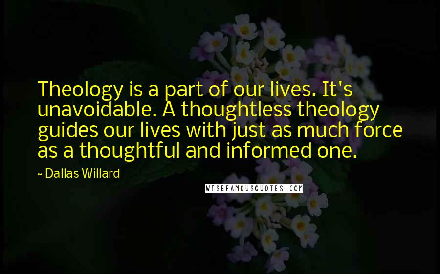 Dallas Willard Quotes: Theology is a part of our lives. It's unavoidable. A thoughtless theology guides our lives with just as much force as a thoughtful and informed one.