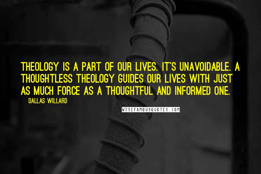 Dallas Willard Quotes: Theology is a part of our lives. It's unavoidable. A thoughtless theology guides our lives with just as much force as a thoughtful and informed one.