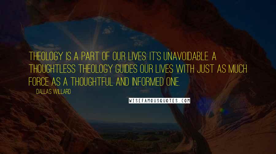 Dallas Willard Quotes: Theology is a part of our lives. It's unavoidable. A thoughtless theology guides our lives with just as much force as a thoughtful and informed one.
