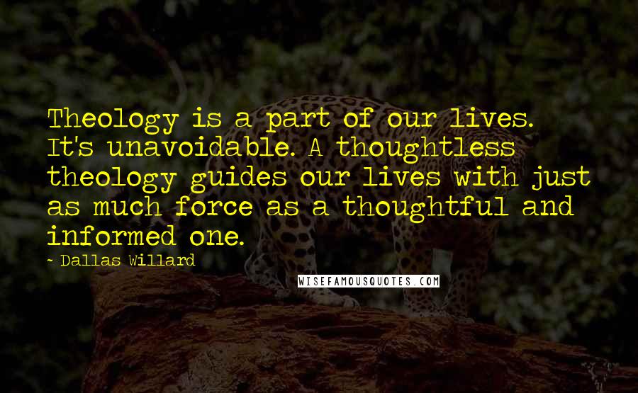 Dallas Willard Quotes: Theology is a part of our lives. It's unavoidable. A thoughtless theology guides our lives with just as much force as a thoughtful and informed one.