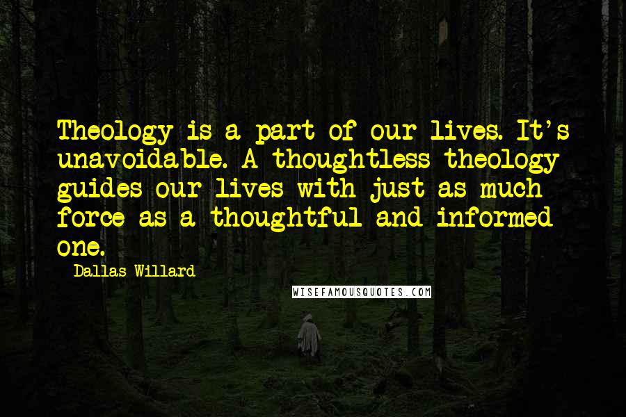 Dallas Willard Quotes: Theology is a part of our lives. It's unavoidable. A thoughtless theology guides our lives with just as much force as a thoughtful and informed one.