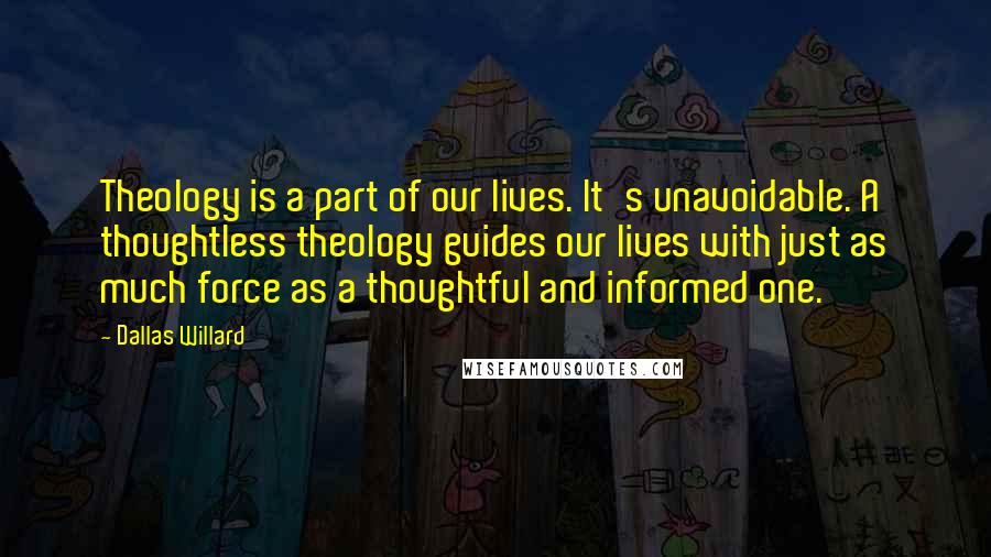 Dallas Willard Quotes: Theology is a part of our lives. It's unavoidable. A thoughtless theology guides our lives with just as much force as a thoughtful and informed one.