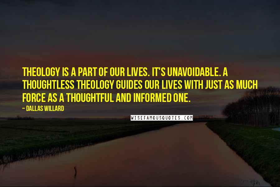 Dallas Willard Quotes: Theology is a part of our lives. It's unavoidable. A thoughtless theology guides our lives with just as much force as a thoughtful and informed one.