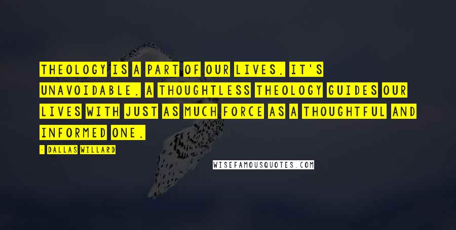 Dallas Willard Quotes: Theology is a part of our lives. It's unavoidable. A thoughtless theology guides our lives with just as much force as a thoughtful and informed one.