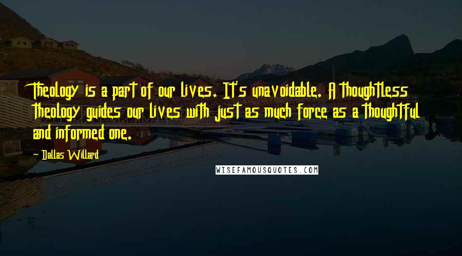 Dallas Willard Quotes: Theology is a part of our lives. It's unavoidable. A thoughtless theology guides our lives with just as much force as a thoughtful and informed one.