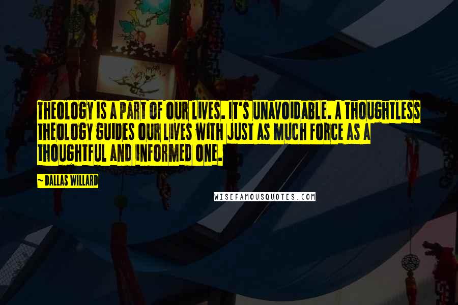 Dallas Willard Quotes: Theology is a part of our lives. It's unavoidable. A thoughtless theology guides our lives with just as much force as a thoughtful and informed one.