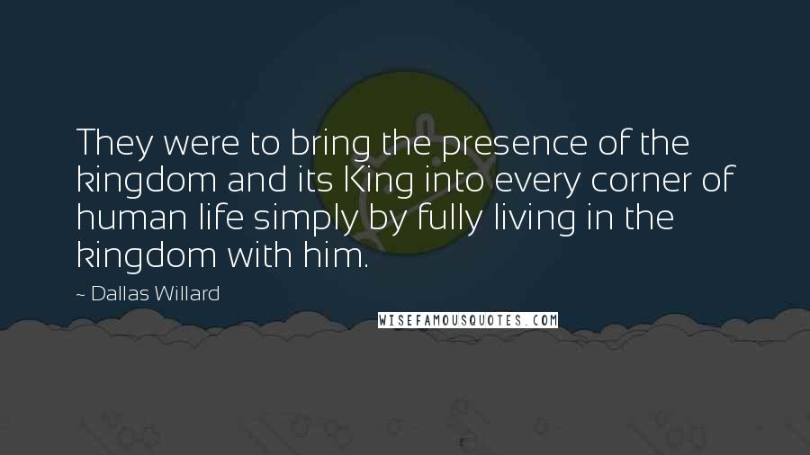 Dallas Willard Quotes: They were to bring the presence of the kingdom and its King into every corner of human life simply by fully living in the kingdom with him.