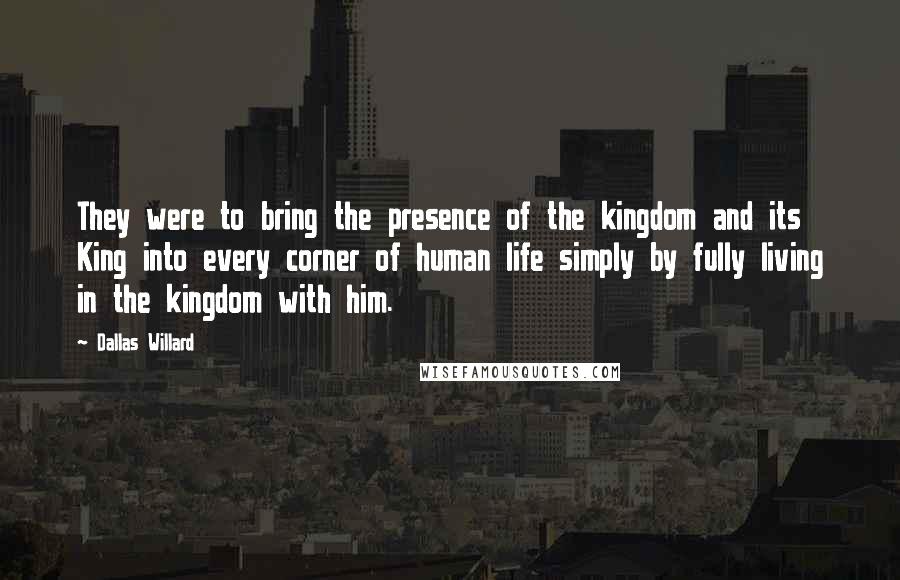 Dallas Willard Quotes: They were to bring the presence of the kingdom and its King into every corner of human life simply by fully living in the kingdom with him.