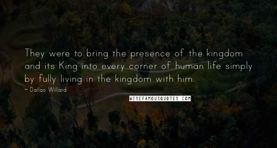 Dallas Willard Quotes: They were to bring the presence of the kingdom and its King into every corner of human life simply by fully living in the kingdom with him.