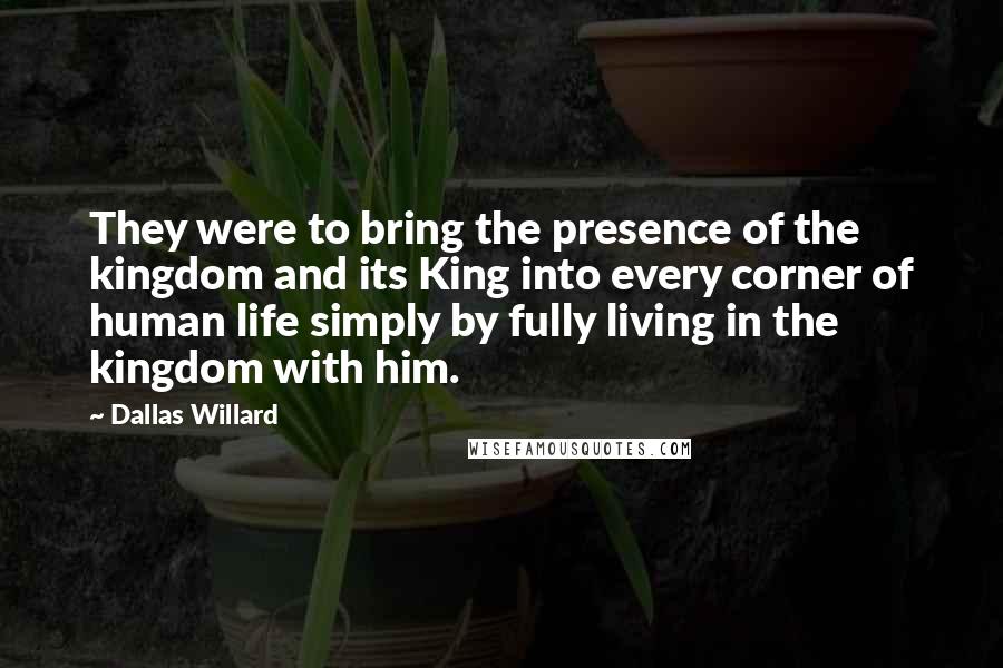 Dallas Willard Quotes: They were to bring the presence of the kingdom and its King into every corner of human life simply by fully living in the kingdom with him.