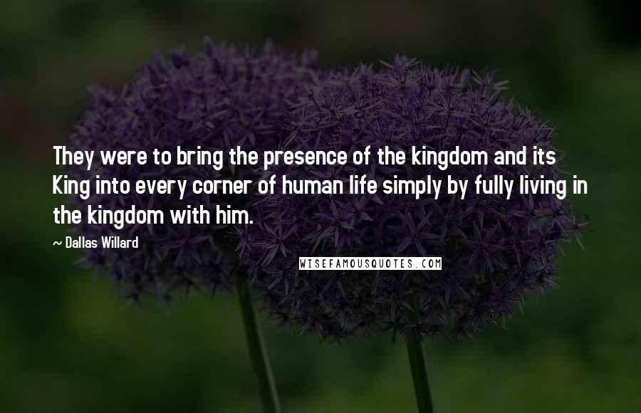 Dallas Willard Quotes: They were to bring the presence of the kingdom and its King into every corner of human life simply by fully living in the kingdom with him.