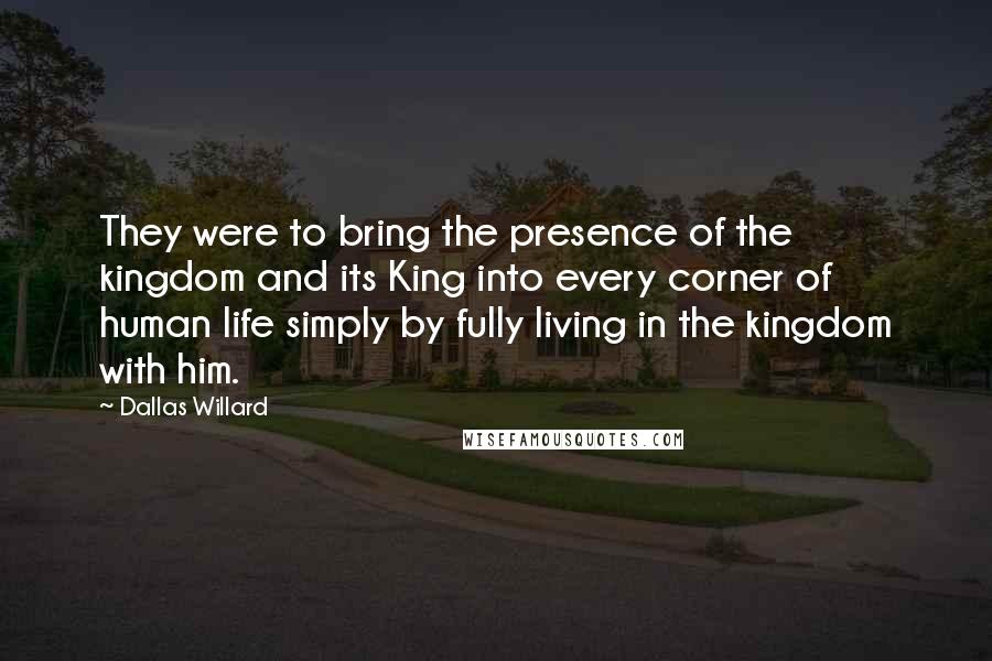 Dallas Willard Quotes: They were to bring the presence of the kingdom and its King into every corner of human life simply by fully living in the kingdom with him.