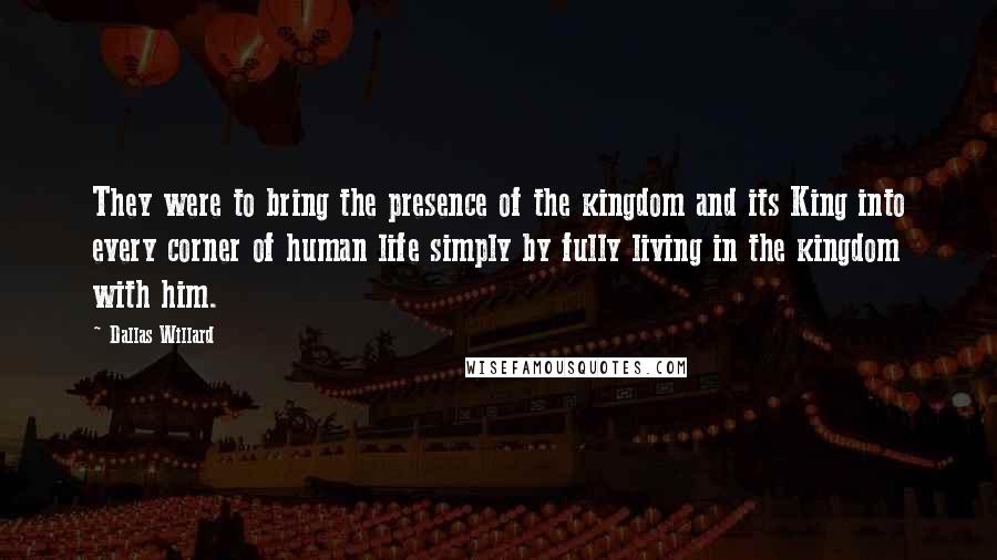 Dallas Willard Quotes: They were to bring the presence of the kingdom and its King into every corner of human life simply by fully living in the kingdom with him.