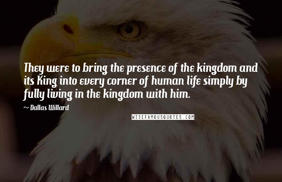 Dallas Willard Quotes: They were to bring the presence of the kingdom and its King into every corner of human life simply by fully living in the kingdom with him.