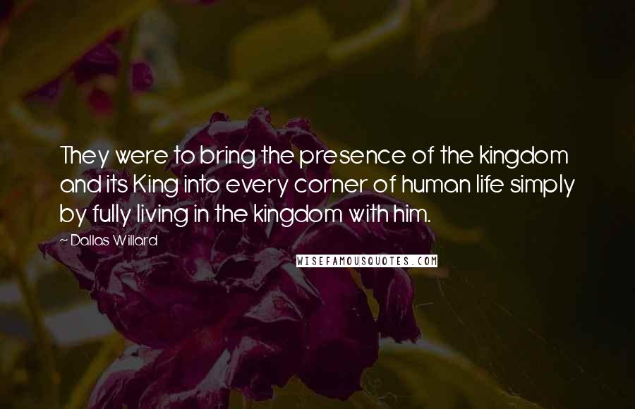 Dallas Willard Quotes: They were to bring the presence of the kingdom and its King into every corner of human life simply by fully living in the kingdom with him.