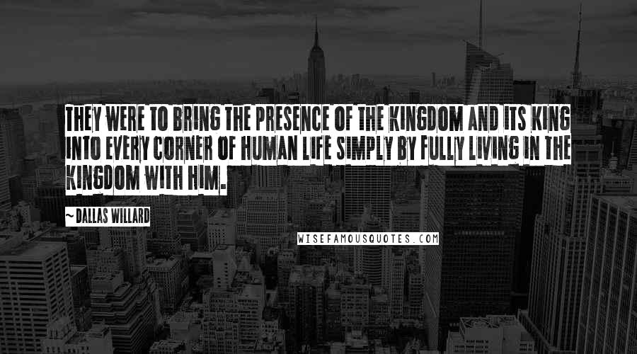 Dallas Willard Quotes: They were to bring the presence of the kingdom and its King into every corner of human life simply by fully living in the kingdom with him.