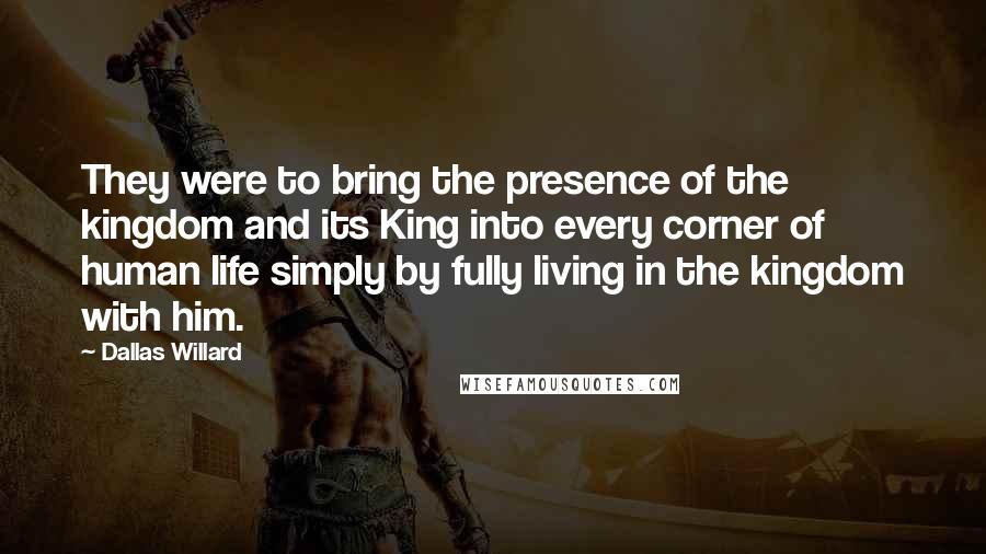 Dallas Willard Quotes: They were to bring the presence of the kingdom and its King into every corner of human life simply by fully living in the kingdom with him.