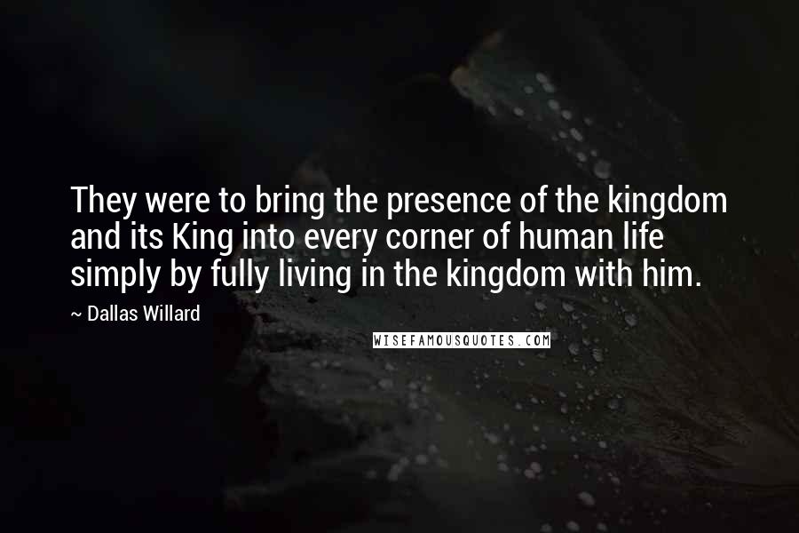 Dallas Willard Quotes: They were to bring the presence of the kingdom and its King into every corner of human life simply by fully living in the kingdom with him.