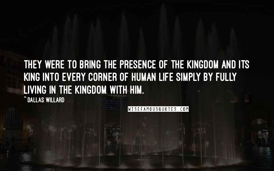 Dallas Willard Quotes: They were to bring the presence of the kingdom and its King into every corner of human life simply by fully living in the kingdom with him.