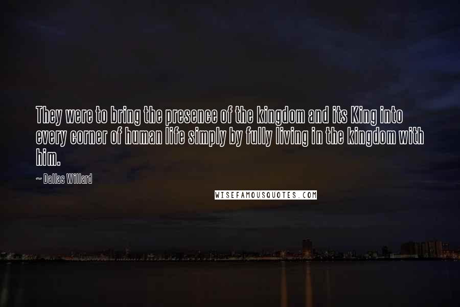 Dallas Willard Quotes: They were to bring the presence of the kingdom and its King into every corner of human life simply by fully living in the kingdom with him.