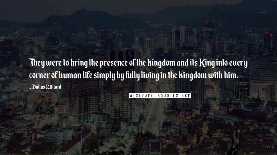 Dallas Willard Quotes: They were to bring the presence of the kingdom and its King into every corner of human life simply by fully living in the kingdom with him.