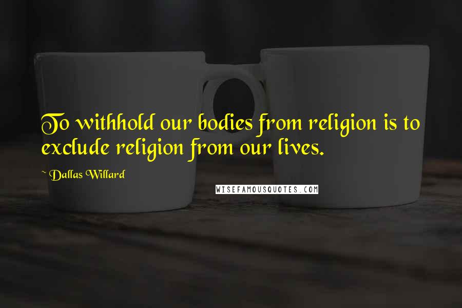 Dallas Willard Quotes: To withhold our bodies from religion is to exclude religion from our lives.