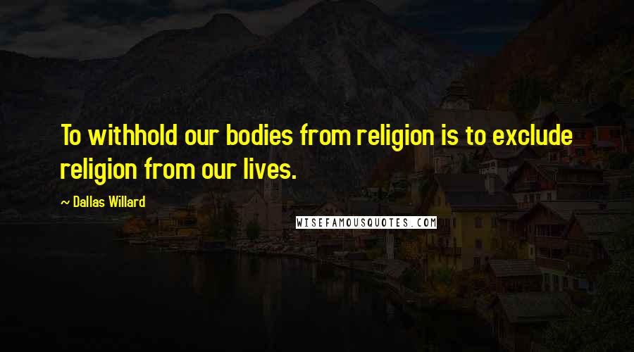 Dallas Willard Quotes: To withhold our bodies from religion is to exclude religion from our lives.