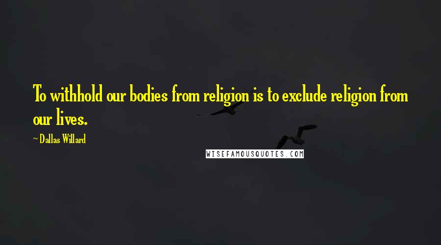 Dallas Willard Quotes: To withhold our bodies from religion is to exclude religion from our lives.