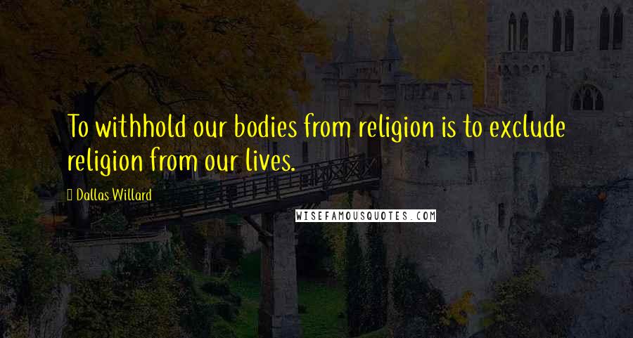 Dallas Willard Quotes: To withhold our bodies from religion is to exclude religion from our lives.