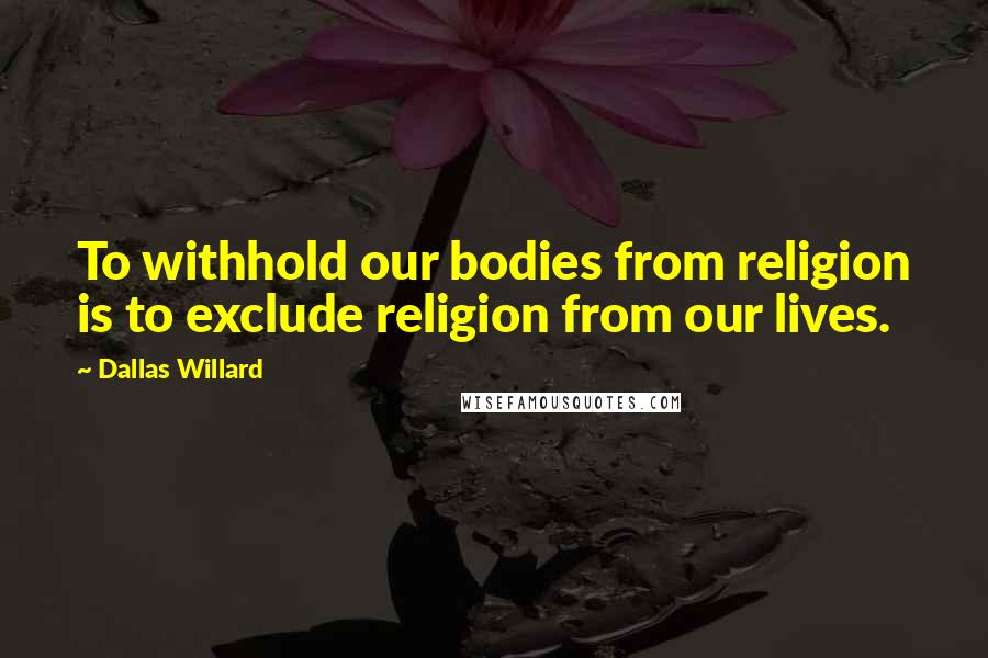 Dallas Willard Quotes: To withhold our bodies from religion is to exclude religion from our lives.