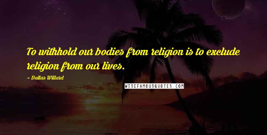 Dallas Willard Quotes: To withhold our bodies from religion is to exclude religion from our lives.
