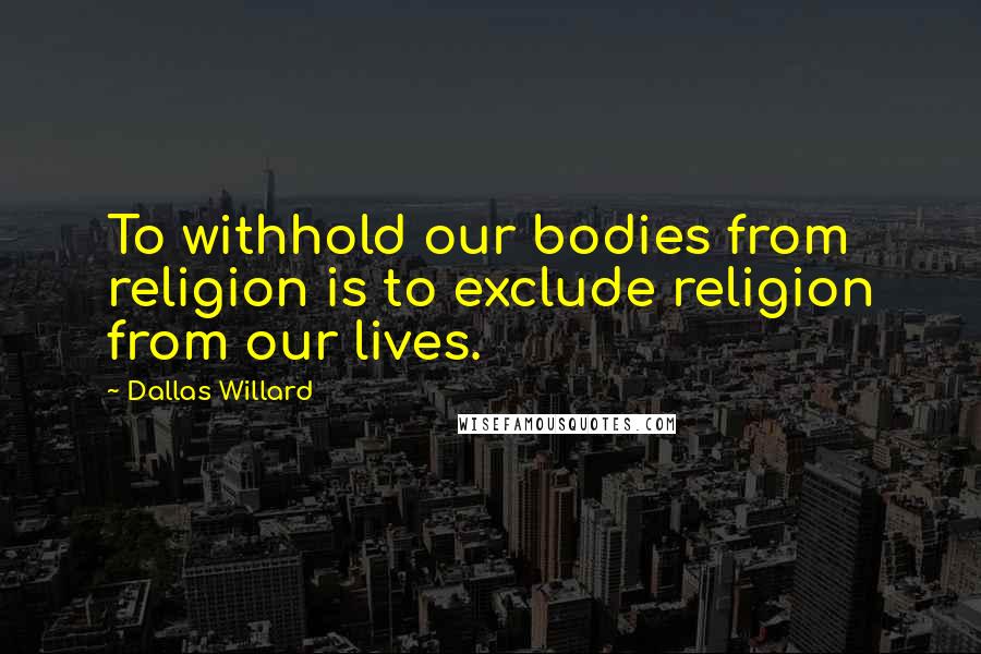 Dallas Willard Quotes: To withhold our bodies from religion is to exclude religion from our lives.