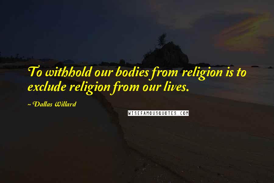Dallas Willard Quotes: To withhold our bodies from religion is to exclude religion from our lives.