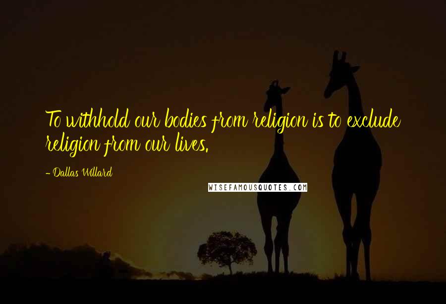 Dallas Willard Quotes: To withhold our bodies from religion is to exclude religion from our lives.