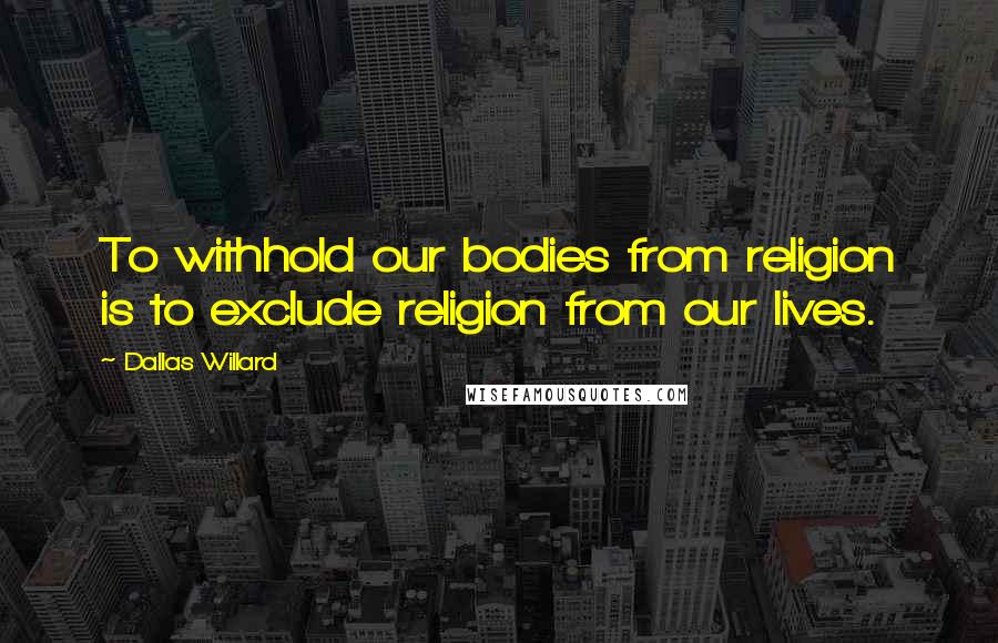 Dallas Willard Quotes: To withhold our bodies from religion is to exclude religion from our lives.
