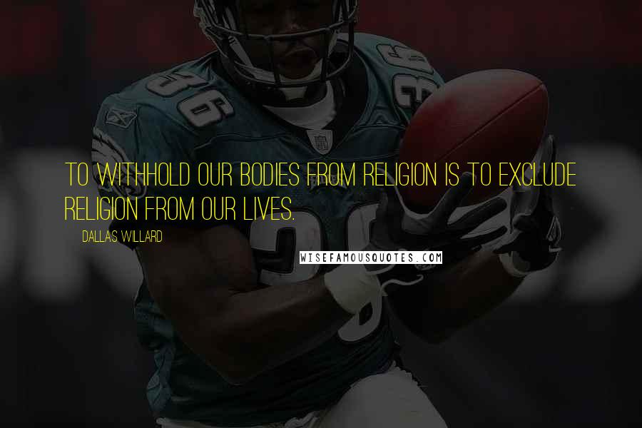 Dallas Willard Quotes: To withhold our bodies from religion is to exclude religion from our lives.