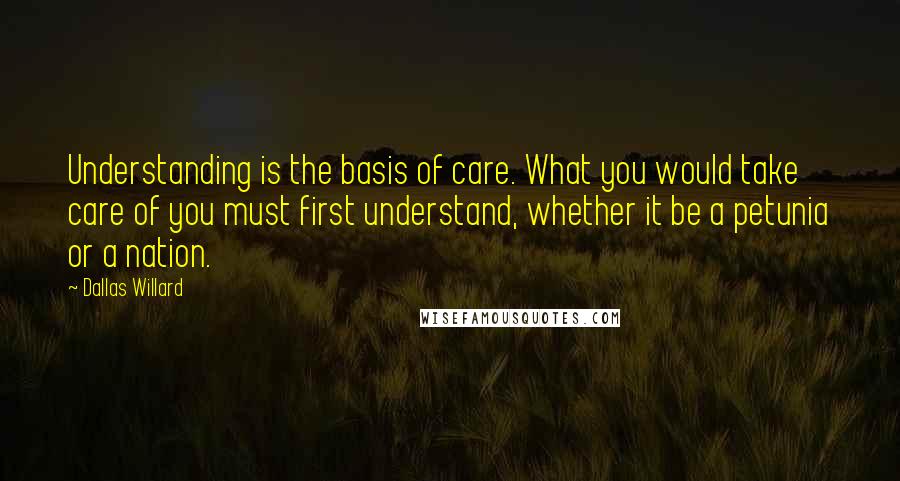 Dallas Willard Quotes: Understanding is the basis of care. What you would take care of you must first understand, whether it be a petunia or a nation.