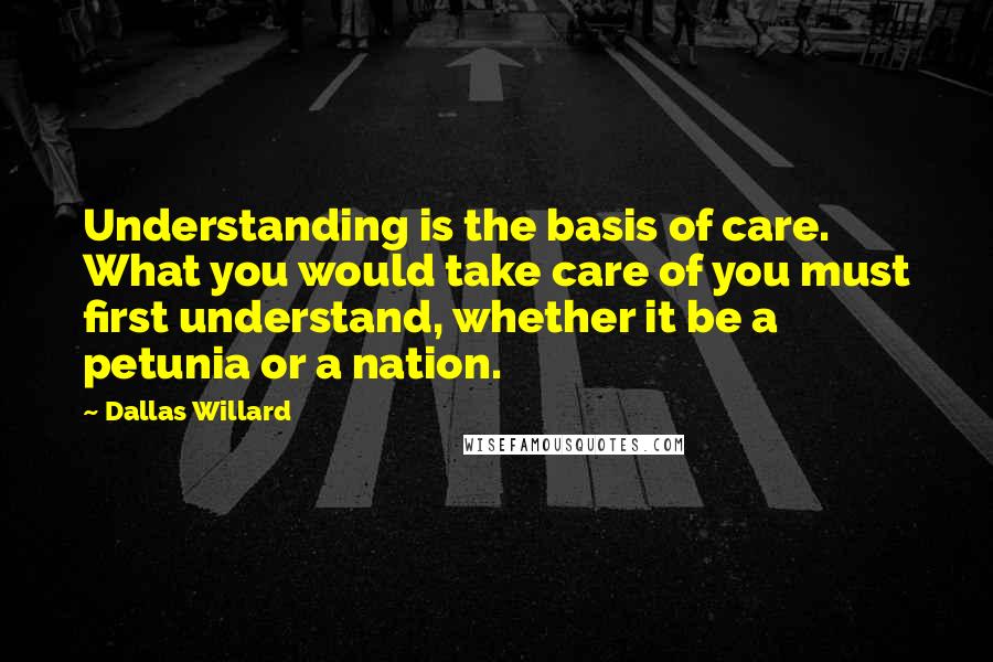Dallas Willard Quotes: Understanding is the basis of care. What you would take care of you must first understand, whether it be a petunia or a nation.