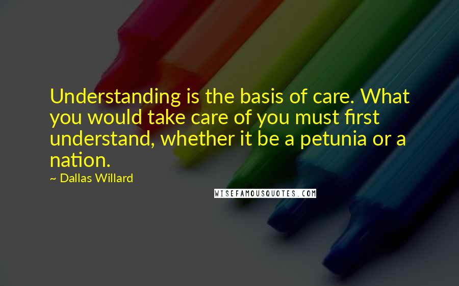 Dallas Willard Quotes: Understanding is the basis of care. What you would take care of you must first understand, whether it be a petunia or a nation.