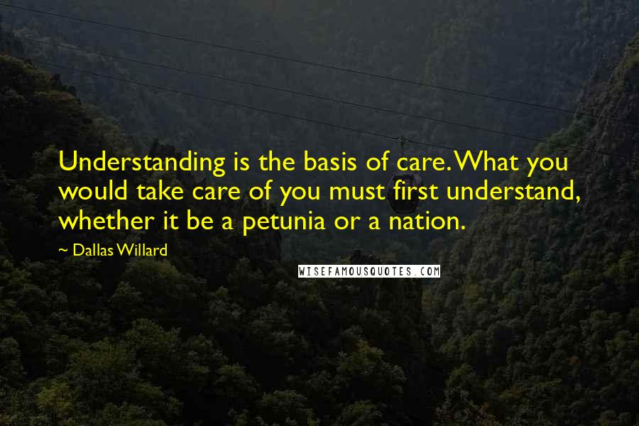 Dallas Willard Quotes: Understanding is the basis of care. What you would take care of you must first understand, whether it be a petunia or a nation.