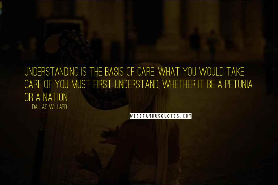 Dallas Willard Quotes: Understanding is the basis of care. What you would take care of you must first understand, whether it be a petunia or a nation.