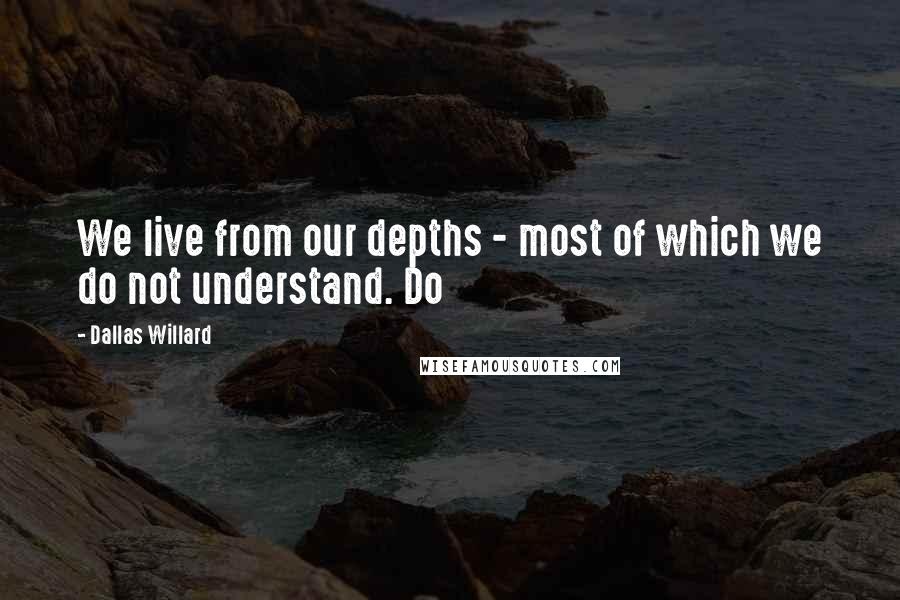Dallas Willard Quotes: We live from our depths - most of which we do not understand. Do