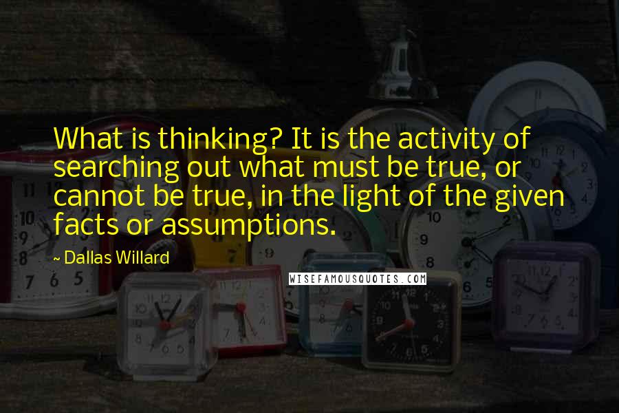 Dallas Willard Quotes: What is thinking? It is the activity of searching out what must be true, or cannot be true, in the light of the given facts or assumptions.